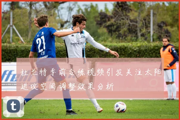 杜兰特季前合练视频引发关注太阳进攻空间调整效果分析