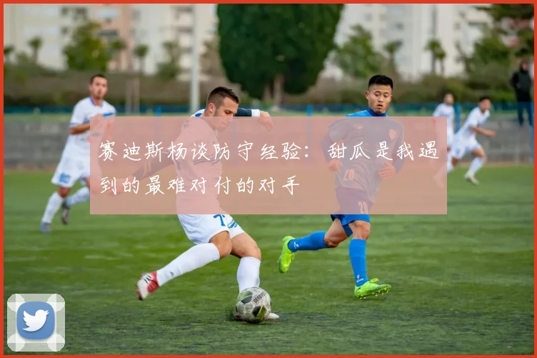 赛迪斯杨谈防守经验：甜瓜是我遇到的最难对付的对手