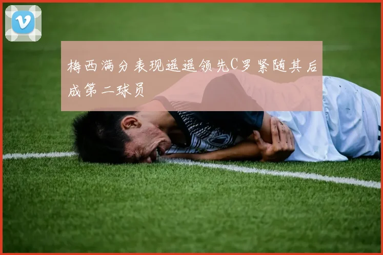 梅西满分表现遥遥领先C罗紧随其后成第二球员
