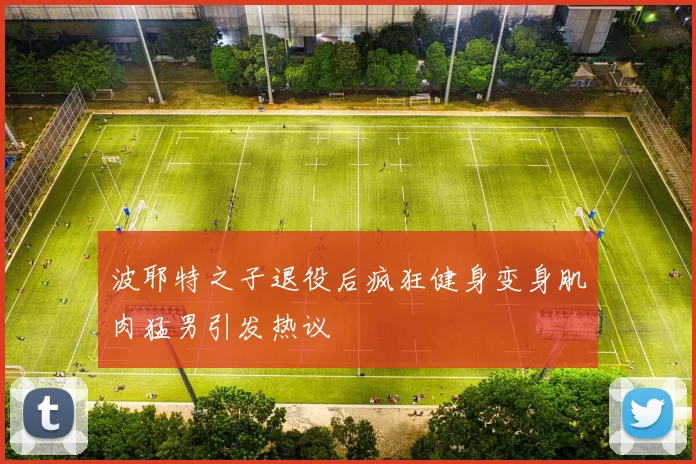 波耶特之子退役后疯狂健身变身肌肉猛男引发热议